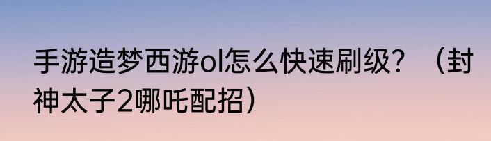 手游造梦西游ol怎么快速刷级？（封神太子2哪吒配招）