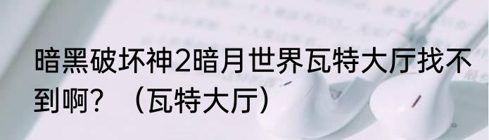 暗黑破坏神2暗月世界瓦特大厅找不到啊？（瓦特大厅）