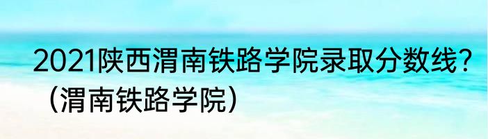 2021陕西渭南铁路学院录取分数线？（渭南铁路学院）