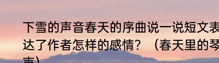 下雪的声音春天的序曲说一说短文表达了作者怎样的感情？（春天里的琴声）