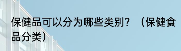 保健品可以分为哪些类别？（保健食品分类）