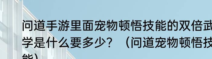 问道手游里面宠物顿悟技能的双倍武学是什么要多少？（问道宠物顿悟技能）