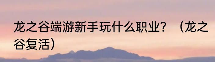 龙之谷端游新手玩什么职业？（龙之谷复活）