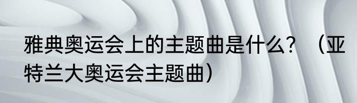 雅典奥运会上的主题曲是什么？（亚特兰大奥运会主题曲）