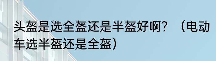 头盔是选全盔还是半盔好啊？（电动车选半盔还是全盔）