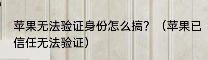 苹果无法验证身份怎么搞？（苹果已信任无法验证）