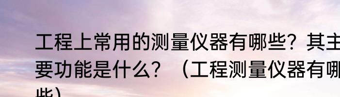 工程上常用的测量仪器有哪些？其主要功能是什么？（工程测量仪器有哪些）