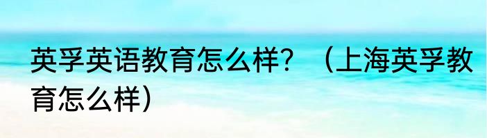 英孚英语教育怎么样？（上海英孚教育怎么样）