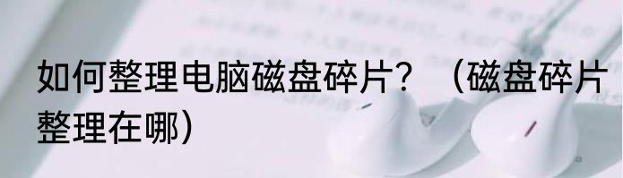 如何整理电脑磁盘碎片？（磁盘碎片整理在哪）