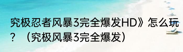 究极忍者风暴3完全爆发HD》怎么玩？（究极风暴3完全爆发）