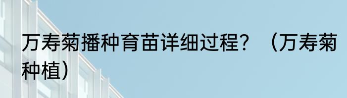 万寿菊播种育苗详细过程？（万寿菊种植）