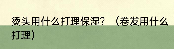 烫头用什么打理保湿？（卷发用什么打理）