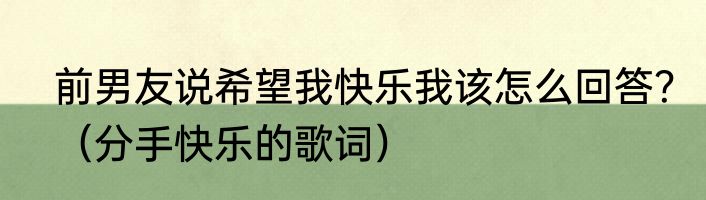 前男友说希望我快乐我该怎么回答？（分手快乐的歌词）