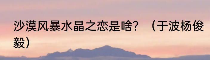 沙漠风暴水晶之恋是啥？（于波杨俊毅）