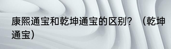 康熙通宝和乾坤通宝的区别？（乾坤通宝）