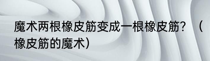 魔术两根橡皮筋变成一根橡皮筋？（橡皮筋的魔术）