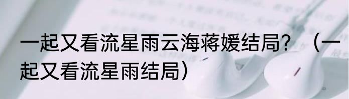 一起又看流星雨云海蒋媛结局？（一起又看流星雨结局）