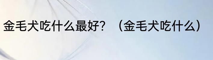 金毛犬吃什么最好？（金毛犬吃什么）