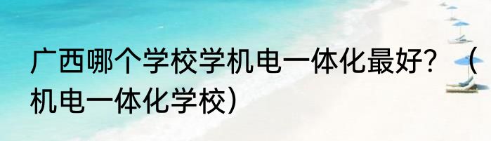 广西哪个学校学机电一体化最好？（机电一体化学校）