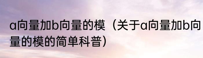 a向量加b向量的模（关于a向量加b向量的模的简单科普）