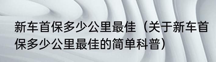 新车首保多少公里最佳（关于新车首保多少公里最佳的简单科普）