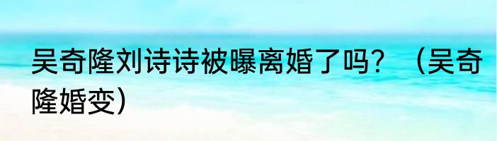 吴奇隆刘诗诗被曝离婚了吗？（吴奇隆婚变）