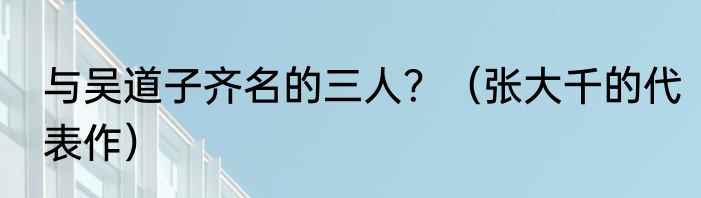 与吴道子齐名的三人？（张大千的代表作）