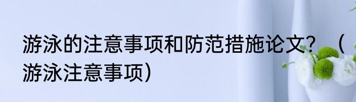 游泳的注意事项和防范措施论文？（游泳注意事项）