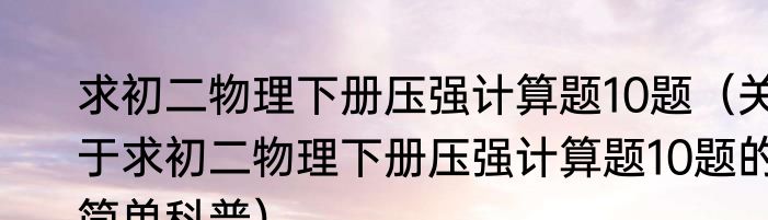 求初二物理下册压强计算题10题（关于求初二物理下册压强计算题10题的简单科普）
