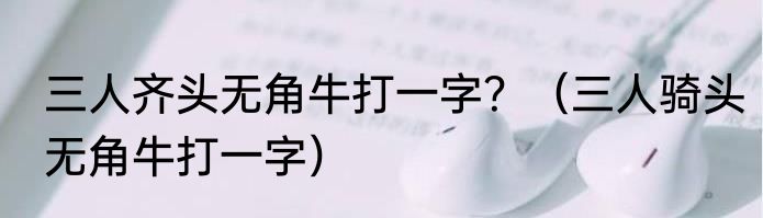 三人齐头无角牛打一字？（三人骑头无角牛打一字）