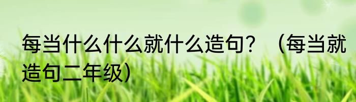 每当什么什么就什么造句？（每当就造句二年级）