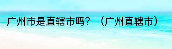 广州市是直辖市吗？（广州直辖市）