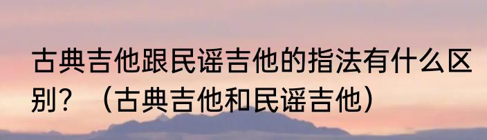 古典吉他跟民谣吉他的指法有什么区别？（古典吉他和民谣吉他）