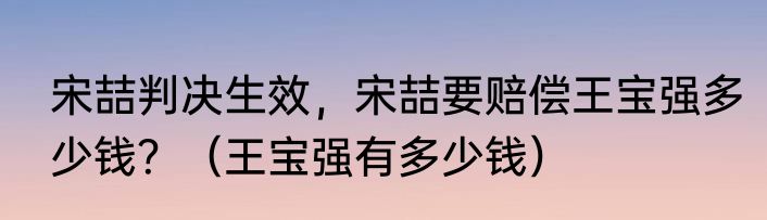 宋喆判决生效，宋喆要赔偿王宝强多少钱？（王宝强有多少钱）