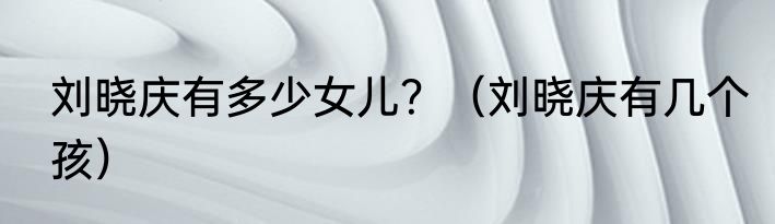 刘晓庆有多少女儿？（刘晓庆有几个孩）