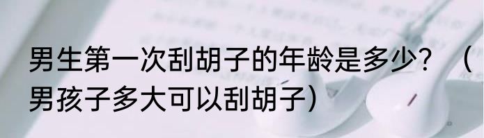 男生第一次刮胡子的年龄是多少？（男孩子多大可以刮胡子）