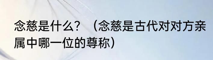 念慈是什么？（念慈是古代对对方亲属中哪一位的尊称）