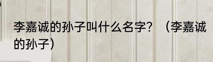 李嘉诚的孙子叫什么名字？（李嘉诚的孙子）