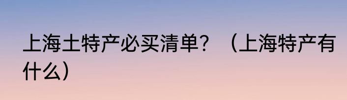 上海土特产必买清单？（上海特产有什么）