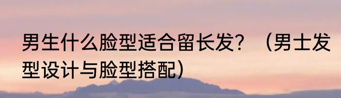 男生什么脸型适合留长发？（男士发型设计与脸型搭配）