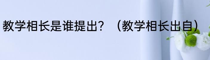 教学相长是谁提出？（教学相长出自）