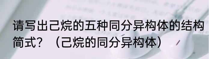 请写出己烷的五种同分异构体的结构简式？（己烷的同分异构体）