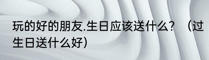 玩的好的朋友.生日应该送什么？（过生日送什么好）