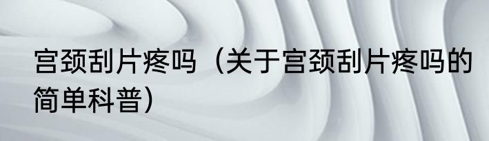 宫颈刮片疼吗（关于宫颈刮片疼吗的简单科普）