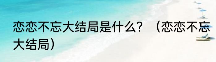 恋恋不忘大结局是什么？（恋恋不忘大结局）