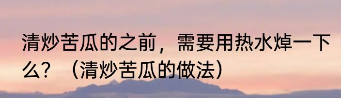 清炒苦瓜的之前，需要用热水焯一下么？（清炒苦瓜的做法）
