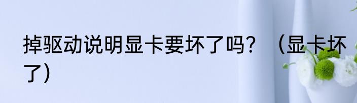掉驱动说明显卡要坏了吗？（显卡坏了）