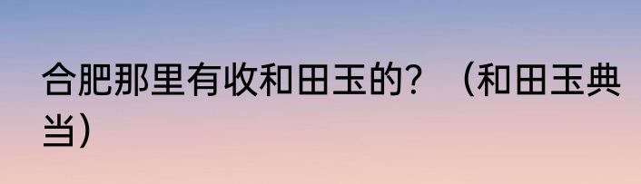 合肥那里有收和田玉的？（和田玉典当）