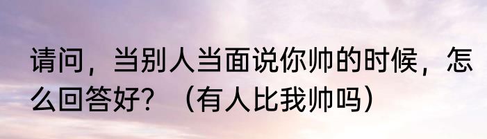 请问，当别人当面说你帅的时候，怎么回答好？（有人比我帅吗）