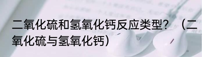 二氧化硫和氢氧化钙反应类型？（二氧化硫与氢氧化钙）